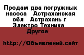 Продам два погружных насоса - Астраханская обл., Астрахань г. Электро-Техника » Другое   